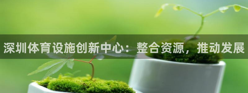 注册意昂4：深圳体育设施创新中心：整合资源，推动发展