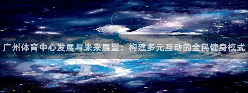 意昂体育4注册：广州体育中心发展与未来展望：构建多元互动的全